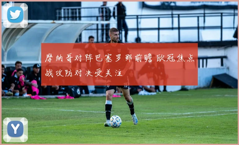摩纳哥对阵巴塞罗那前瞻 欧冠焦点战攻防对决受关注