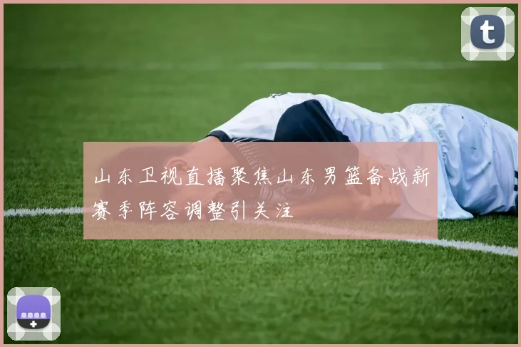 山东卫视直播聚焦山东男篮备战新赛季阵容调整引关注