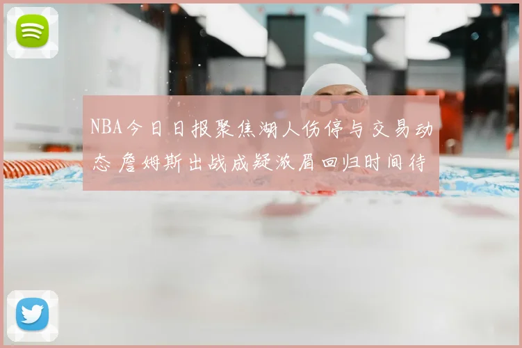 NBA今日日报聚焦湖人伤停与交易动态 詹姆斯出战成疑浓眉回归时间待定